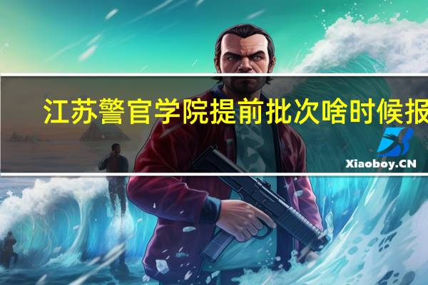 江苏警官学院提前批次啥时候报名