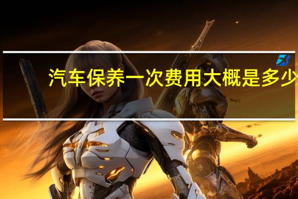 汽车保养一次费用大概是多少?