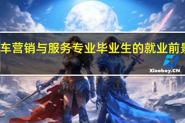 汽车营销与服务专业毕业生的就业前景怎么样