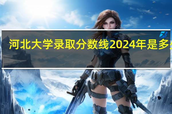 河北大学录取分数线2024年是多少分(附各省录取最低分)