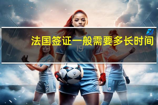 法国签证一般需要多长时间