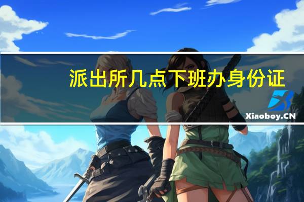 派出所几点下班办身份证
