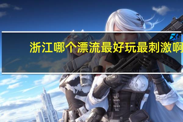 浙江哪个漂流最好玩最刺激啊