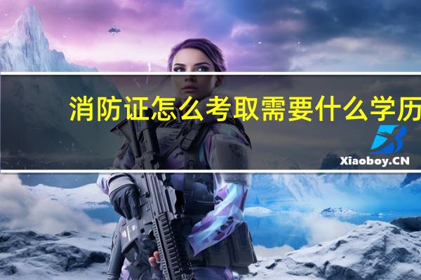消防证怎么考取需要什么学历