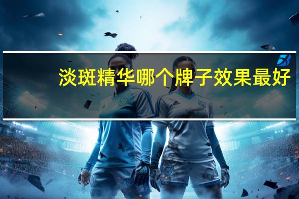 淡斑精华哪个牌子效果最好