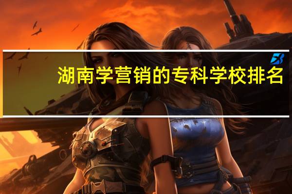 湖南学营销的专科学校排名