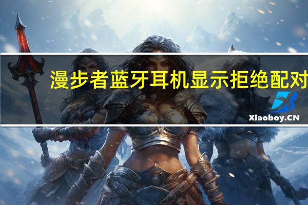 漫步者蓝牙耳机显示拒绝配对