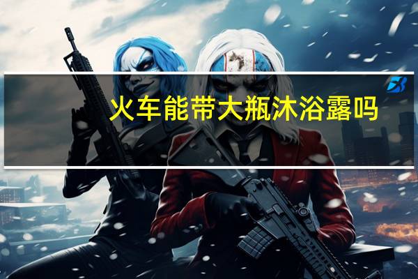 火车能带大瓶沐浴露吗