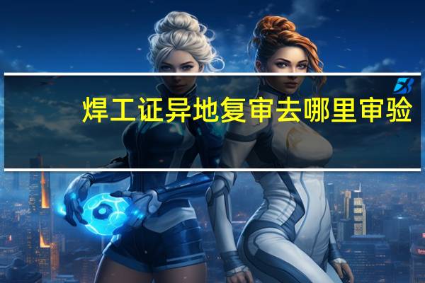 焊工证异地复审去哪里审验