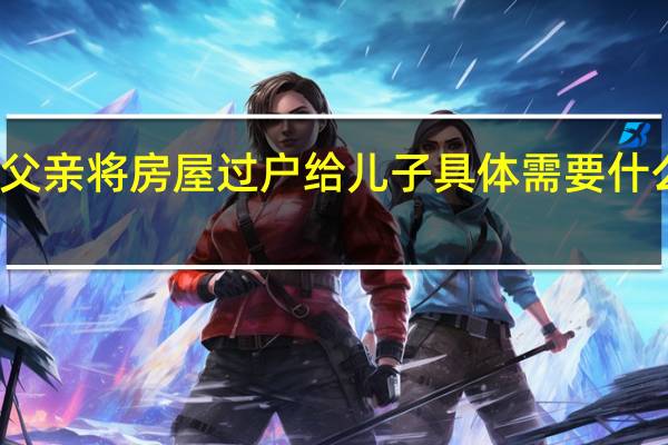 父亲将房屋过户给儿子具体需要什么手续
