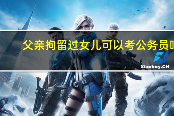 父亲拘留过女儿可以考公务员吗