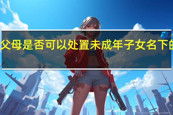 父母是否可以处置未成年子女名下的房产