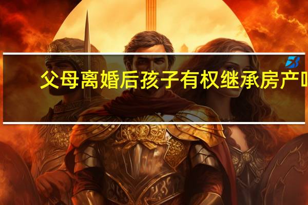 父母离婚后孩子有权继承房产吗