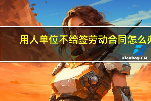 用人单位不给签劳动合同怎么办