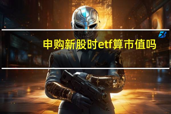 申购新股时etf算市值吗