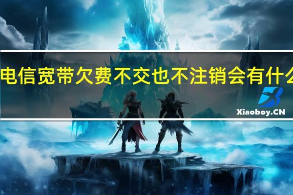 电信宽带欠费不交也不注销会有什么后果