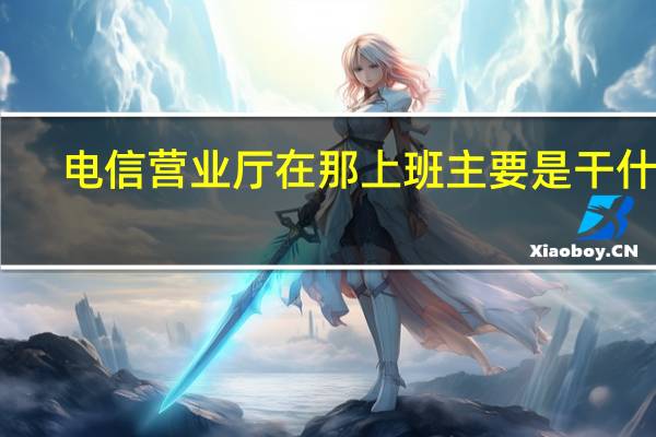 电信营业厅在那上班主要是干什么