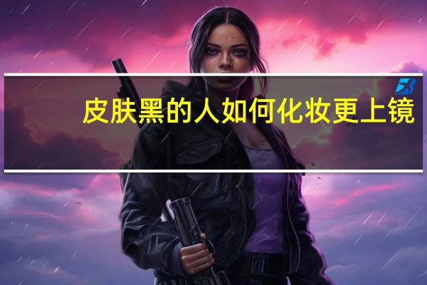 皮肤黑的人如何化妆更上镜