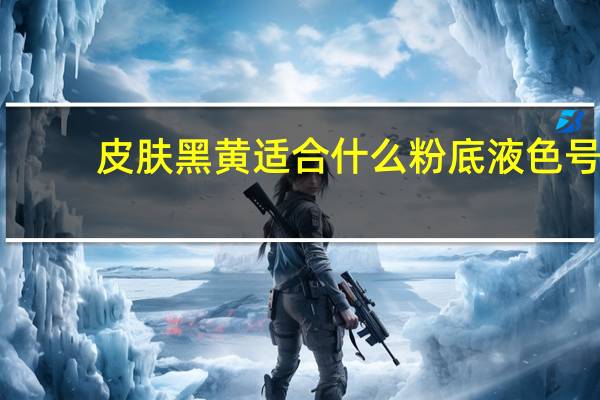 皮肤黑黄适合什么粉底液色号