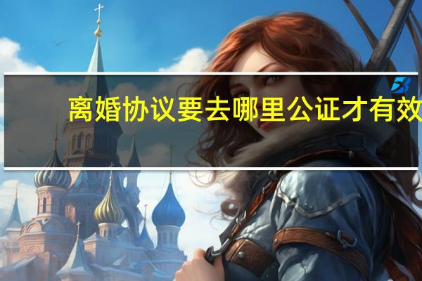 离婚协议要去哪里公证才有效