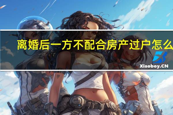 离婚后一方不配合房产过户怎么办