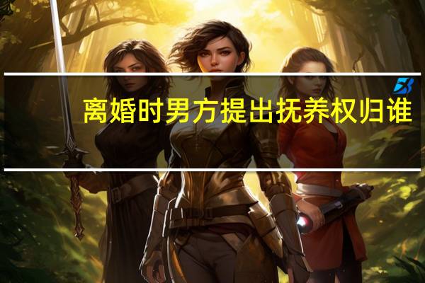 离婚时男方提出抚养权归谁