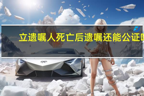 立遗嘱人死亡后遗嘱还能公证吗