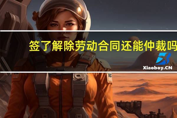 签了解除劳动合同还能仲裁吗
