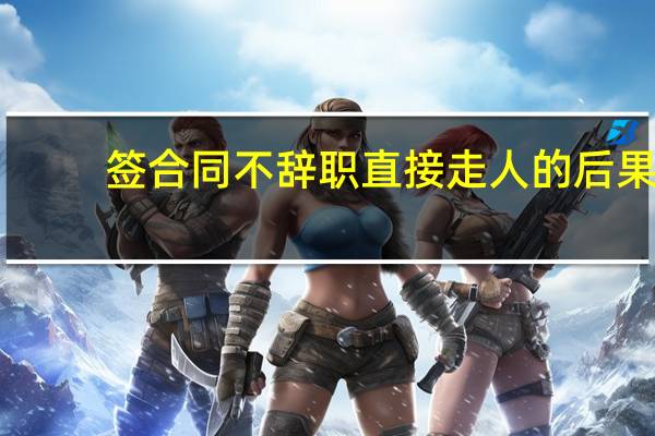 签合同不辞职直接走人的后果