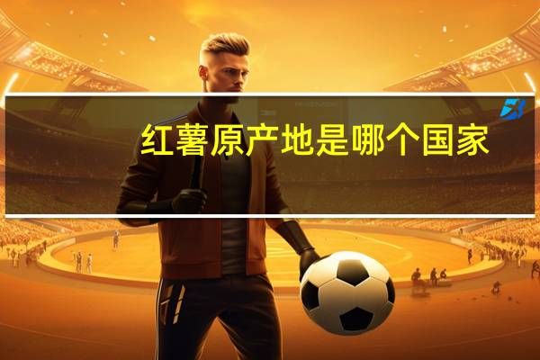 红薯原产地是哪个国家