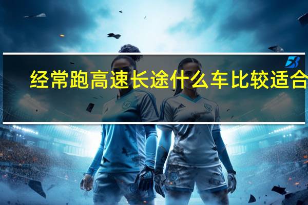 经常跑高速长途什么车比较适合呢