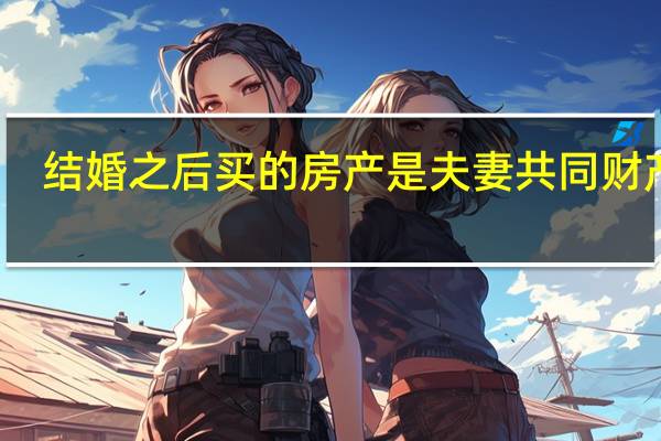 结婚之后买的房产是夫妻共同财产吗