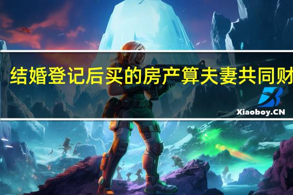 结婚登记后买的房产算夫妻共同财产吗