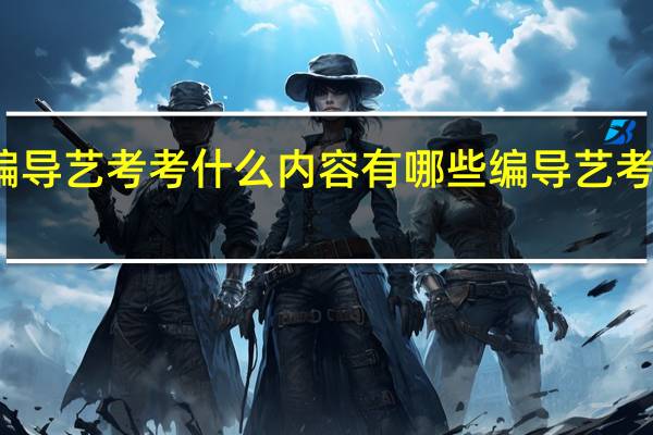 编导艺考考什么内容有哪些编导艺考考什么