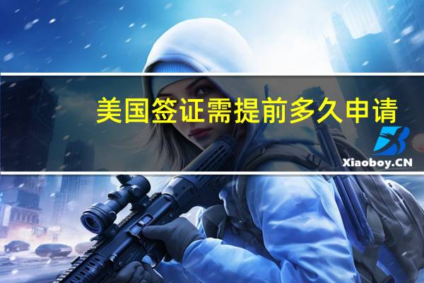 美国签证需提前多久申请(美国签证预约提前)