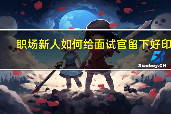 职场新人如何给面试官留下好印象