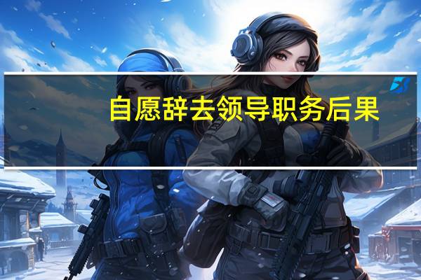 自愿辞去领导职务后果
