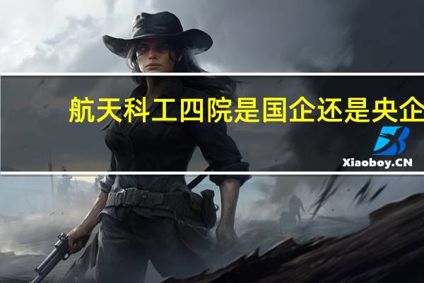 航天科工四院是国企还是央企