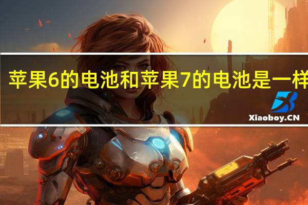 苹果6的电池和苹果7的电池是一样的么