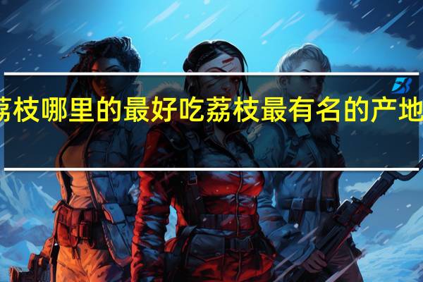 荔枝哪里的最好吃 荔枝最有名的产地在哪里