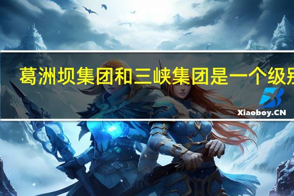 葛洲坝集团和三峡集团是一个级别吗