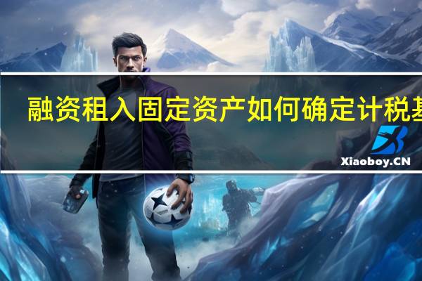融资租入固定资产如何确定计税基础