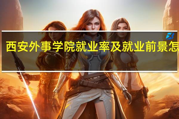 西安外事学院就业率及就业前景怎么样