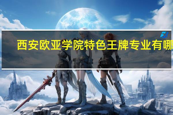 西安欧亚学院特色王牌专业有哪些