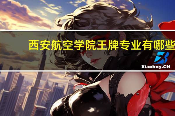 西安航空学院王牌专业有哪些_