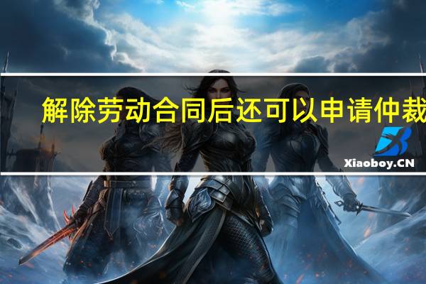 解除劳动合同后还可以申请仲裁吗