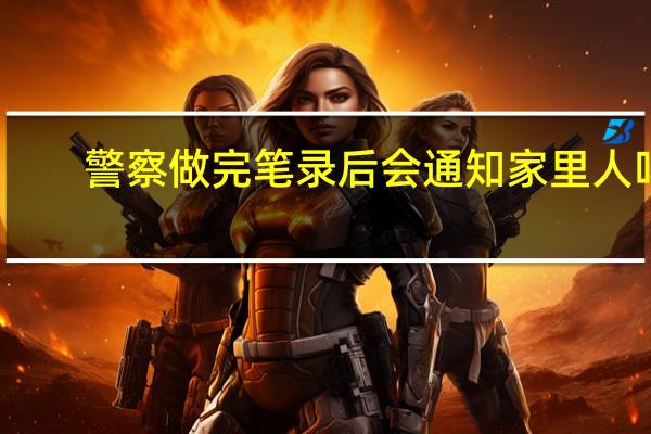 警察做完笔录后会通知家里人吗