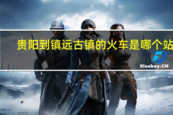 贵阳到镇远古镇的火车是哪个站坐