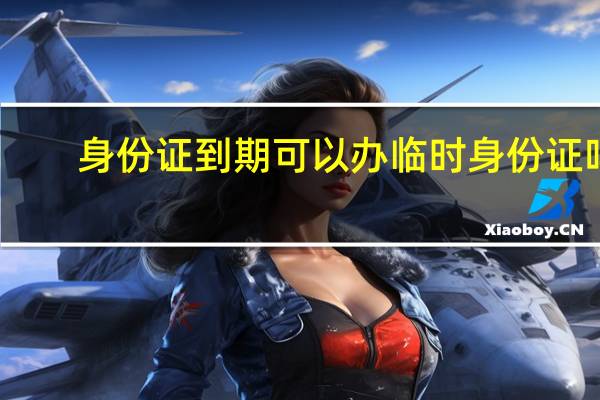 身份证到期可以办临时身份证吗