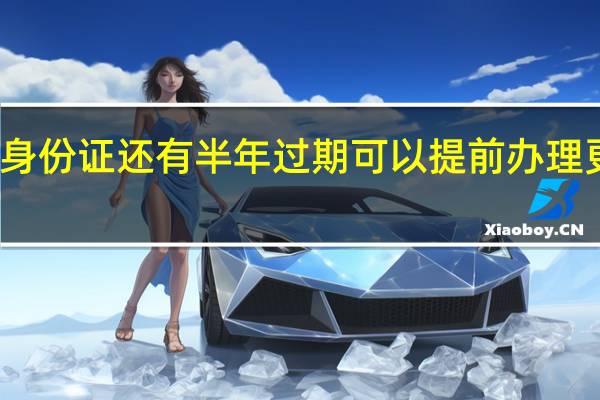 身份证还有半年过期可以提前办理更换吗